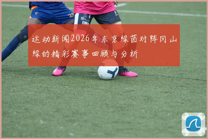 运动新闻2026年东京绿茵对阵冈山绿的精彩赛事回顾与分析