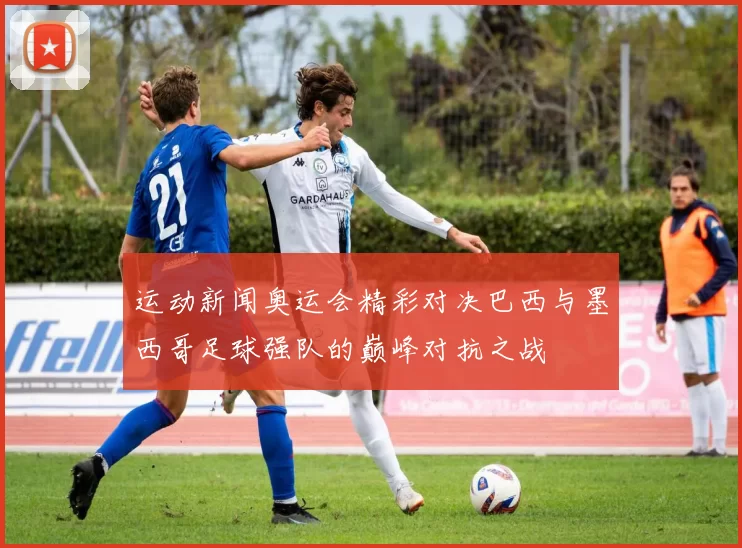 运动新闻奥运会精彩对决巴西与墨西哥足球强队的巅峰对抗之战