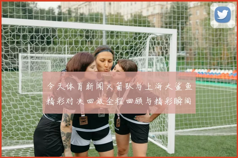 今天体育新闻火箭队与上海大鲨鱼精彩对决回放全程回顾与精彩瞬间分析
