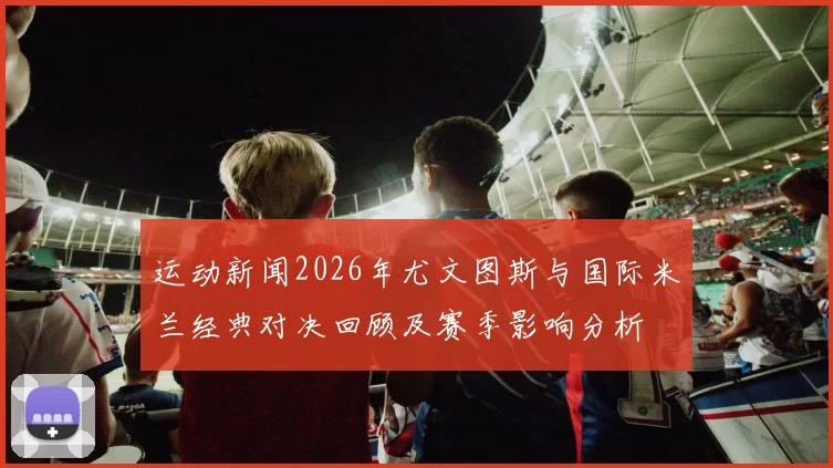 运动新闻2026年尤文图斯与国际米兰经典对决回顾及赛季影响分析